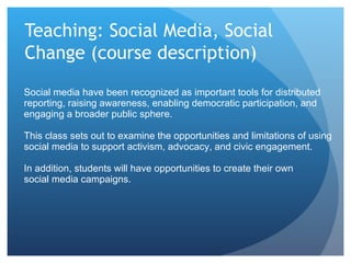Teaching: Social Media, Social Change (course description) Social media have been recognized as important tools for distributed  reporting, raising awareness, enabling democratic participation, and  engaging a broader public sphere.  This class sets out to examine the opportunities and limitations of using  social media to support activism, advocacy, and civic engagement.  In addition, students will have opportunities to create their own  social media campaigns. 