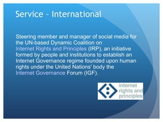 Service – International Steering member and manager of social media for the UN-based Dynamic Coalition on  Internet Rights and Principles  (IRP), an initiative formed by people and institutions to establish an Internet Governance regime founded upon human rights under the United Nations' body the  Internet Governance  Forum  (IGF).  