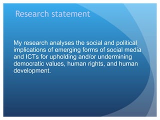 Research statement My research analyses the social and political implications of emerging forms of social media and ICTs for upholding and/or undermining democratic values, human rights, and human development.  
