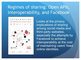 Regimes of sharing: Open APIs, interoperability, and Facebook  Looks at the privacy implications of sharing among social media and third party websites, especially the attempts by Facebook to achieve interoperability at the cost of maintaining users' fixed online identities. 