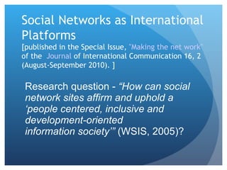 Social Networks as International Platforms  [published in the Special Issue,  "Making the net work"  of the  Journal  of International Communication  16, 2 (August-September 2010). ] Research question -  “How can social network sites affirm and uphold a ‘people centered, inclusive and development-oriented information society’”  (WSIS, 2005)? 