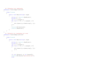  Өгөгдсөн тоог хөрвүүлэх
namespace ConsoleApplication32
{
class Program
{
static void Main(string[] args)
{
string s = Console.ReadLine();
string k = "";
int j = s.Length-1;
for (int i = 0; i < s.Length; i++)
{
k=k.Insert(i,s.Substring(j, 1));
j--;
}
Console.WriteLine(k);
Console.ReadLine();
}
}
}
 Өгөгдсөн тоо палиндром тоо эсэх
namespace ConsoleApplication32
{
class Program
{
static void Main(string[] args)
{
string s = Console.ReadLine();
string k = "";
int j = s.Length-1;
for (int i = 0; i < s.Length; i++)
{
k=k.Insert(i,s.Substring(j, 1));
j--;
}
if (int.Parse(s) == int.Parse(k))
Console.WriteLine("palindrom mon");
else
 