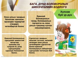 БАГА, ДУНД БОЛОВСРОЛЫН
                        ШИНЭЧЛЭЛИЙН БОДЛОГО
                                                    Хүлээж
                              Ерөнхий
                                                   буй үр дүн
Олон улсын чанарын
 баталгааг хангасан          боловсролын
өрсөлдөх чадвартай      чанар, боловсролын
     стандарт,           гэрчилгээ нь олон
 хөтөлбөртэй болно     улсын түвшинд хүлээн
                            зөвшөөрөгдөнө.




Ерөнхий боловсролын    Сургалтын чанарын
сургуулийг амжилттай   жишгийг тогтоож, хөгжлийг
      төгсөгчид        хөтөлдөг олон улсын
     дэлхийд нэр       хөтөлбөрийн сургалттай
   хүндтэй их, дээд    болон ерөнхий
    сургуулиудад       боловсролын лаборатори
 суралцах боломжтой    сургуулийн тогтолцоо бий
       болно.          болно.
 