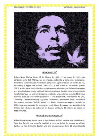 ESMERALDAS 27DE ABRIL DEL 2013 ESTUDIANTE: JULIO LEONES
BOD MARLEY
Robert Nesta Marley Booker (6 de febrero de 1945 – 11 de mayo de 1981), más
conocido como Bob Marley, fue un músico, guitarrista y compositor jamaiquino.
Durante su carrera musical fue el líder, compositor y guitarrista de las bandas de ska,
rocksteady y reggae The Wailers (1964–1974) y Bob Marley & The Wailers (1974–
1981). Marley sigue siendo el más conocido y respetado intérprete de la música reggae
y es acreditado por ayudar a difundir tanto la música de Jamaica como el movimiento
rastafari (del que era un miembro comprometido) a una audiencia mundial.2 Entre sus
mayores éxitos se encuentran los sencillos "I Shot the Sheriff", "No Woman, No Cry",
"Jamming", "Redemption Song" y, junto a The Wailers, "Three Little Birds", así como el
lanzamiento póstumo "Buffalo Soldier". El álbum recopilatorio Legend, lanzado en
1984, tres años después de su muerte, es el álbum de reggae más vendido de la
historia con 10 discos de platino en los Estados Unidos3 y 20 millones de copias en
todo el mundo.
ORIGEN DE BOD MARLEY
Robert Nesta Marley Booker nació el 6 de febrero de 1945 en Nine Mile (Rhoden Hall,
Saint Ann Parish), una pequeña localidad al norte de la isla de Jamaica, en el Mar
Caribe. Era hijo de Cedella Booker, una afro-jamaiquina que tenía 18 años6 (cuando
 
