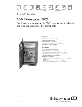 Technical Information
BOD Measurement BIOX
Continuous on-line analyzer for BOD measurement in industrial
and municipal wastewater treatment plants
Application
Measurement in wastewater liquids:
Detection of product loss
Detection of BOD load peaks
Reduction of electricity and operating costs
Increase in operational safety
Your benefits
True continuous measurement
Response time of 3 to 15 minutes
Measurement range of 5 to 100,000 mg/l BOD
Sample preparation with self-cleaning coarse filter
Programmable concentration alarms
Limit value monitoring
Up to 14 days historical data can be recalled and displayed
	 graphically
BOD load curve and current value on LCD screen
•
•
•
•
•
•
•
•
•
•
•
•
TI806C/24/ae
 
