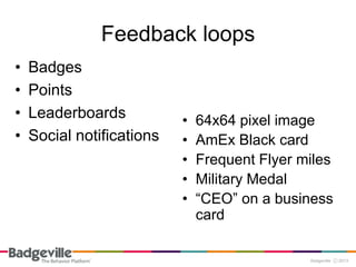 Feedback loops
•   Badges
•   Points
•   Leaderboards           •   64x64 pixel image
•   Social notifications   •   AmEx Black card
                           •   Frequent Flyer miles
                           •   Military Medal
                           •   “CEO” on a business
                               card
 