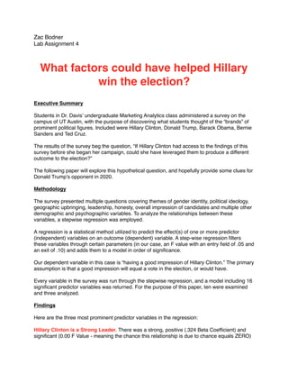 Zac Bodner
Lab Assignment 4
What factors could have helped Hillary
win the election?
Executive Summary
Students in Dr. Davis’ undergraduate Marketing Analytics class administered a survey on the
campus of UT Austin, with the purpose of discovering what students thought of the “brands” of
prominent political ﬁgures. Included were Hillary Clinton, Donald Trump, Barack Obama, Bernie
Sanders and Ted Cruz.
The results of the survey beg the question, “If Hillary Clinton had access to the ﬁndings of this
survey before she began her campaign, could she have leveraged them to produce a different
outcome to the election?”
The following paper will explore this hypothetical question, and hopefully provide some clues for
Donald Trump’s opponent in 2020.
Methodology
The survey presented multiple questions covering themes of gender identity, political ideology,
geographic upbringing, leadership, honesty, overall impression of candidates and multiple other
demographic and psychographic variables. To analyze the relationships between these
variables, a stepwise regression was employed.
A regression is a statistical method utilized to predict the effect(s) of one or more predictor
(independent) variables on an outcome (dependent) variable. A step-wise regression ﬁlters
these variables through certain parameters (in our case, an F value with an entry ﬁeld of .05 and
an exit of .10) and adds them to a model in order of signiﬁcance.
Our dependent variable in this case is “having a good impression of Hillary Clinton.” The primary
assumption is that a good impression will equal a vote in the election, or would have.
Every variable in the survey was run through the stepwise regression, and a model including 16
signiﬁcant predictor variables was returned. For the purpose of this paper, ten were examined
and three analyzed.
Findings
Here are the three most prominent predictor variables in the regression:
Hillary Clinton is a Strong Leader. There was a strong, positive (.324 Beta Coefﬁcient) and
signiﬁcant (0.00 F Value - meaning the chance this relationship is due to chance equals ZERO)
 