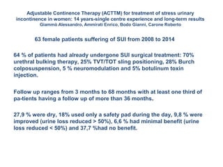 Adjustable Continence Therapy (ACTTM) for treatment of stress urinary
incontinence in women: 14 years-single centre experience and long-term results
Giammò Alessandro, Ammirati Enrico, Bodo Gianni, Carone Roberto
63 female patients suffering of SUI from 2008 to 2014
64 % of patients had already undergone SUI surgical treatment: 70%
urethral bulking therapy, 25% TVT/TOT sling positioning, 28% Burch
colposuspension, 5 % neuromodulation and 5% botulinum toxin
injection.
Follow up ranges from 3 months to 68 months with at least one third of
pa-tients having a follow up of more than 36 months.
27,9 % were dry, 18% used only a safety pad during the day, 9,8 % were
improved (urine loss reduced > 50%), 6,6 % had minimal benefit (urine
loss reduced < 50%) and 37,7 %had no benefit.
 