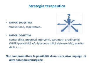 .
• FATTORI SOGGETTIVI
motivazione, aspettative…
• FATTORI OGGETTIVI
comorbilità, pregressi interventi, parametri urodinamici
(VLPP,iperattività e/o ipocontrattilità detrusoriale), gravita’
della i.u …
Non compromettere la possibilità di un successivo impiego di
altre soluzioni chirurgiche
Strategia terapeutica
 