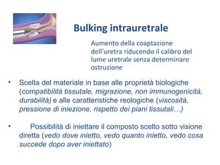 Aumento della coaptazione
dell’uretra riducendo il calibro del
lume uretrale senza determinare
ostruzione
Bulking intrauretrale
• Scelta del materiale in base alle proprietà biologiche
(compatibilità tissutale, migrazione, non immunogenicità,
durabilità) e alle caratteristiche reologiche (viscosità,
pressione di iniezione, rispetto dei piani tissutali…)
• Possibilità di iniettare il composto scelto sotto visione
diretta (vedo dove inietto, vedo quanto inietto, vedo cosa
succede dopo aver iniettato)
 