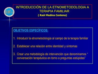 INTRODUCCIÓN DE LA ETNOMETODOLOGIA A
             TERAPIA FAMILIAR
                     ( Raúl Medina Centeno)




OBJETIVOS ESPECÍFICOS:

1. Introducir la etnometodologia al campo de la terapia familiar

2. Establecer una relación entre identidad y síntomas

3. Crear una metodología de intervención que denominamos “
   conversación terapéutica en torno a preguntas estúpidas”
 