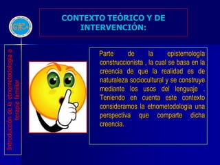 CONTEXTO TEÓRICO Y DE
                                          INTERVENCIÓN:


                                              Parte     de       la      epistemología
Introducción de la etnometodologia a




                                              construccionista , la cual se basa en la
                                              creencia de que la realidad es de
                                              naturaleza sociocultural y se construye
           terapia familiar




                                              mediante los usos del lenguaje .
                                              Teniendo en cuenta este contexto
                                              consideramos la etnometodologia una
                                              perspectiva que comparte dicha
                                              creencia.
 