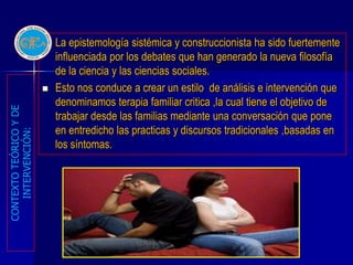    La epistemología sistémica y construccionista ha sido fuertemente
                            influenciada por los debates que han generado la nueva filosofía
                            de la ciencia y las ciencias sociales.
                           Esto nos conduce a crear un estilo de análisis e intervención que
                            denominamos terapia familiar critica ,la cual tiene el objetivo de
CONTEXTO TEÓRICO Y DE




                            trabajar desde las familias mediante una conversación que pone
                            en entredicho las practicas y discursos tradicionales ,basadas en
   INTERVENCIÓN:




                            los síntomas.
 