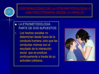CONTRIBUCIONES DE LA ETNOMETODOLOGIA A
        UNA PSICOTERAPIA DESDE LA FAMILIA


    LA ETNOMETODOLOGIA
     PARTE DE DOS SUPUESTOS:
1.    Los hechos sociales no
      determinan desde fuera de la
      conducta humana ,sino que las
      conductas mismas son el
      resultado de la interacción
      social que se produce
      continuamente a través de su
      actividad cotidiana.
 