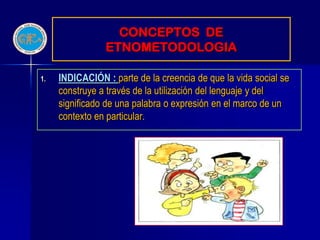 CONCEPTOS DE
                ETNOMETODOLOGIA

1.   INDICACIÓN : parte de la creencia de que la vida social se
     construye a través de la utilización del lenguaje y del
     significado de una palabra o expresión en el marco de un
     contexto en particular.
 