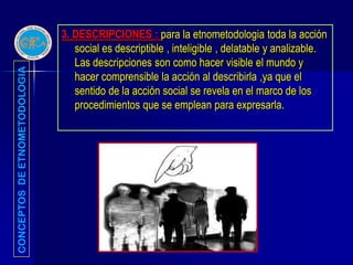 3. DESCRIPCIONES : para la etnometodologia toda la acción
                                  social es descriptible , inteligible , delatable y analizable.
                                  Las descripciones son como hacer visible el mundo y
CONCEPTOS DE ETNOMETODOLOGIA




                                  hacer comprensible la acción al describirla ,ya que el
                                  sentido de la acción social se revela en el marco de los
                                  procedimientos que se emplean para expresarla.
 