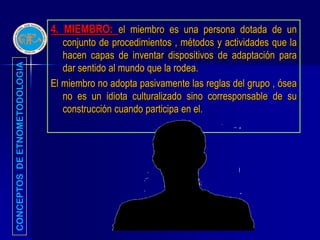 4. MIEMBRO: el miembro es una persona dotada de un
                                  conjunto de procedimientos , métodos y actividades que la
                                  hacen capas de inventar dispositivos de adaptación para
                                  dar sentido al mundo que la rodea.
CONCEPTOS DE ETNOMETODOLOGIA




                               El miembro no adopta pasivamente las reglas del grupo , ósea
                                  no es un idiota culturalizado sino corresponsable de su
                                  construcción cuando participa en el.
 