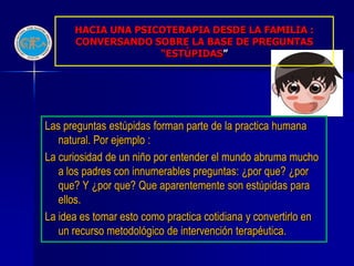 HACIA UNA PSICOTERAPIA DESDE LA FAMILIA :
      CONVERSANDO SOBRE LA BASE DE PREGUNTAS
                    “ESTÚPIDAS”




Las preguntas estúpidas forman parte de la practica humana
   natural. Por ejemplo :
La curiosidad de un niño por entender el mundo abruma mucho
   a los padres con innumerables preguntas: ¿por que? ¿por
   que? Y ¿por que? Que aparentemente son estúpidas para
   ellos.
La idea es tomar esto como practica cotidiana y convertirlo en
   un recurso metodológico de intervención terapéutica.
 