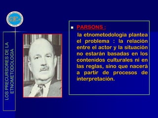    PARSONS :
                            la etnometodologia plantea
                            el problema : la relación
LOS PRECURSORES DE LA




                            entre el actor y la situación
  ETNOMETODOLOGIA




                            no estarán basadas en los
                            contenidos culturales ni en
                            las reglas, sino que nacerá
                            a partir de procesos de
                            interpretación.
 