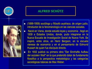 ALFRED SCHÜTZ


   (1899-1959) sociólogo y filósofo austriaco, de origen judío,
    introductor de la fenomenología en las ciencias sociales.
    Nació en Viena, donde estudió leyes y economía . llegó en
    1939 a Estados Unidos, donde, pudo integrarse en la
    Nueva Escuela de Investigación Social de Nueva York. Se
    inspiró, entre otros, en Henri Bergson, en la escuela
    vienesa de economía y en el pensamiento de Edmund
    Husserl de quien fue discípulo directo.
    En 1932 publicó su primera obra "Der Sinnhafte Aufbau
    der sozialen Welt" en la que pretendió dotar de fundamento
    filosófico a la perspectiva metodológica y las categorías
    sociológicas básicas de Max Weber.
 