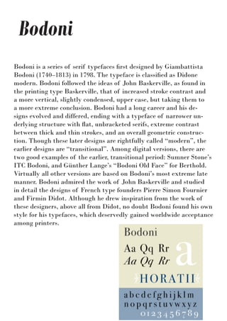 Bodoni
Bodoni is a series of serif typefaces first designed by Giambattista
Bodoni (1740–1813) in 1798. The typeface is classified as Didone
modern. Bodoni followed the ideas of John Baskerville, as found in
the printing type Baskerville, that of increased stroke contrast and
a more vertical, slightly condensed, upper case, but taking them to
a more extreme conclusion. Bodoni had a long career and his de-
signs evolved and differed, ending with a typeface of narrower un-
derlying structure with flat, unbracketed serifs, extreme contrast
between thick and thin strokes, and an overall geometric construc-
tion. Though these later designs are rightfully called “modern”, the
earlier designs are “transitional”. Among digital versions, there are
two good examples of the earlier, transitional period: Sumner Stone’s
ITC Bodoni, and Günther Lange’s “Bodoni Old Face” for Berthold.
Virtually all other versions are based on Bodoni’s most extreme late
manner. Bodoni admired the work of John Baskerville and studied
in detail the designs of French type founders Pierre Simon Fournier
and Firmin Didot. Although he drew inspiration from the work of
these designers, above all from Didot, no doubt Bodoni found his own
style for his typefaces, which deservedly gained worldwide acceptance
among printers.
 