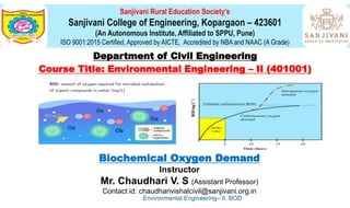 Sanjivani Rural Education Society’s
Sanjivani College of Engineering, Kopargaon – 423601
(An Autonomous Institute, Affiliated to SPPU, Pune)
ISO 9001:2015 Certified, Approved by AICTE, Accredited by NBA and NAAC (A Grade)
Department of Civil Engineering
Course Title: Environmental Engineering – II (401001)
Biochemical Oxygen Demand
Instructor
Mr. Chaudhari V. S (Assistant Professor)
Contact id: chaudharivishalcivil@sanjivani.org.in
Environmental Engineering– II: BOD
 