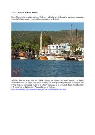 Yacht Charters Bodrum Turkey 
One of the profits in setting out on a Bodrum yacht charters is the nearby exchange separation 
from the Milas Airport – a minor 40 moment drive to Bodrum. 
Whether you are as of now in Turkey, visiting the nation's recorded fortunes, or flying 
straightforwardly to begin your yacht holidays in Turkey; contingent upon where you are 
flying from, an immediate flight or a solitary exchange to a household flight from Istanbul 
will bring you to the Southern Aegean harbor of Bodrum. 
http://yngyachting.com/destinations/turkey-yacht-charters/bodrum.html 
 