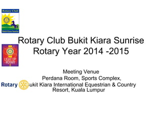 Rotary Club Bukit Kiara Sunrise 
Rotary Year 2014 -2015 
Meeting Venue 
Perdana Room, Sports Complex, 
Bukit Kiara International Equestrian & Country 
Resort, Kuala Lumpur 
 