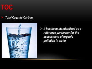 TOC
 Total Organic Carbon
 It has been standardized as a
reference parameter for the
assessment of organic
pollution in water
 