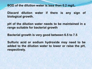 BOD of the dilution water is less than 0.2 mg/L.
Discard dilution water if there is any sign of
biological growth.
pH of the dilution water needs to be maintained in a
range suitable for bacterial growth
Bacterial growth is very good between 6.5 to 7.5
Sulfuric acid or sodium hydroxide may need to be
added to the dilution water to lower or raise the pH,
respectively.
 