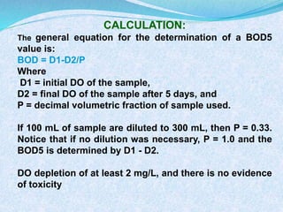 CALCULATION:
The general equation for the determination of a BOD5
value is:
BOD = D1-D2/P
Where
D1 = initial DO of the sample,
D2 = final DO of the sample after 5 days, and
P = decimal volumetric fraction of sample used.
If 100 mL of sample are diluted to 300 mL, then P = 0.33.
Notice that if no dilution was necessary, P = 1.0 and the
BOD5 is determined by D1 - D2.
DO depletion of at least 2 mg/L, and there is no evidence
of toxicity
 