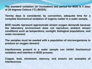 The standard oxidation (or incubation) test period for BOD is 5 days
at 20 degrees Celsius (°C) (BOD5).
Twenty days is considered, by convention, adequate time for a
complete biochemical oxidation of organic matter in a water sample,
BOD results represent approximate stream oxygen demands because
the laboratory environment does not reproduce ambient stream
conditions such as temperature, sunlight, biological populations, and
water movement
The samples must be seeded with a population of microorganisms to
produce an oxygen demand
Interferences present in a water sample can inhibit biochemical
oxidation and interfere in BOD process.
Copper, lead, chromium, mercury, and arsenic are examples of
Interferences
 
