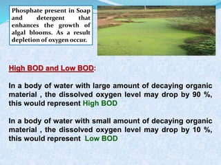 Phosphate present in Soap
and detergent that
enhances the growth of
algal blooms. As a result
depletion of oxygen occur.
High BOD and Low BOD:
In a body of water with large amount of decaying organic
material , the dissolved oxygen level may drop by 90 %,
this would represent High BOD
In a body of water with small amount of decaying organic
material , the dissolved oxygen level may drop by 10 %,
this would represent Low BOD
 