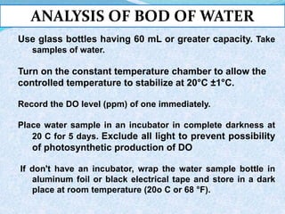 ANALYSIS OF BOD OF WATER
Use glass bottles having 60 mL or greater capacity. Take
samples of water.
Turn on the constant temperature chamber to allow the
controlled temperature to stabilize at 20°C ±1°C.
Record the DO level (ppm) of one immediately.
Place water sample in an incubator in complete darkness at
20 C for 5 days. Exclude all light to prevent possibility
of photosynthetic production of DO
If don't have an incubator, wrap the water sample bottle in
aluminum foil or black electrical tape and store in a dark
place at room temperature (20o C or 68 °F).
 