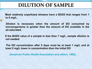 DILUTION OF SAMPLE
Most relatively unpolluted streams have a BOD5 that ranges from 1
to 8 mg/L
Dilution is necessary when the amount of DO consumed by
microorganisms is greater than the amount of DO available in the
air-saturated.
If the BOD5 value of a sample is less than 7 mg/L, sample dilution is
not needed.
The DO concentration after 5 days must be at least 1 mg/L and at
least 2 mg/L lower in concentration than the initial DO
(American Public Health Association and others, 1995).
 