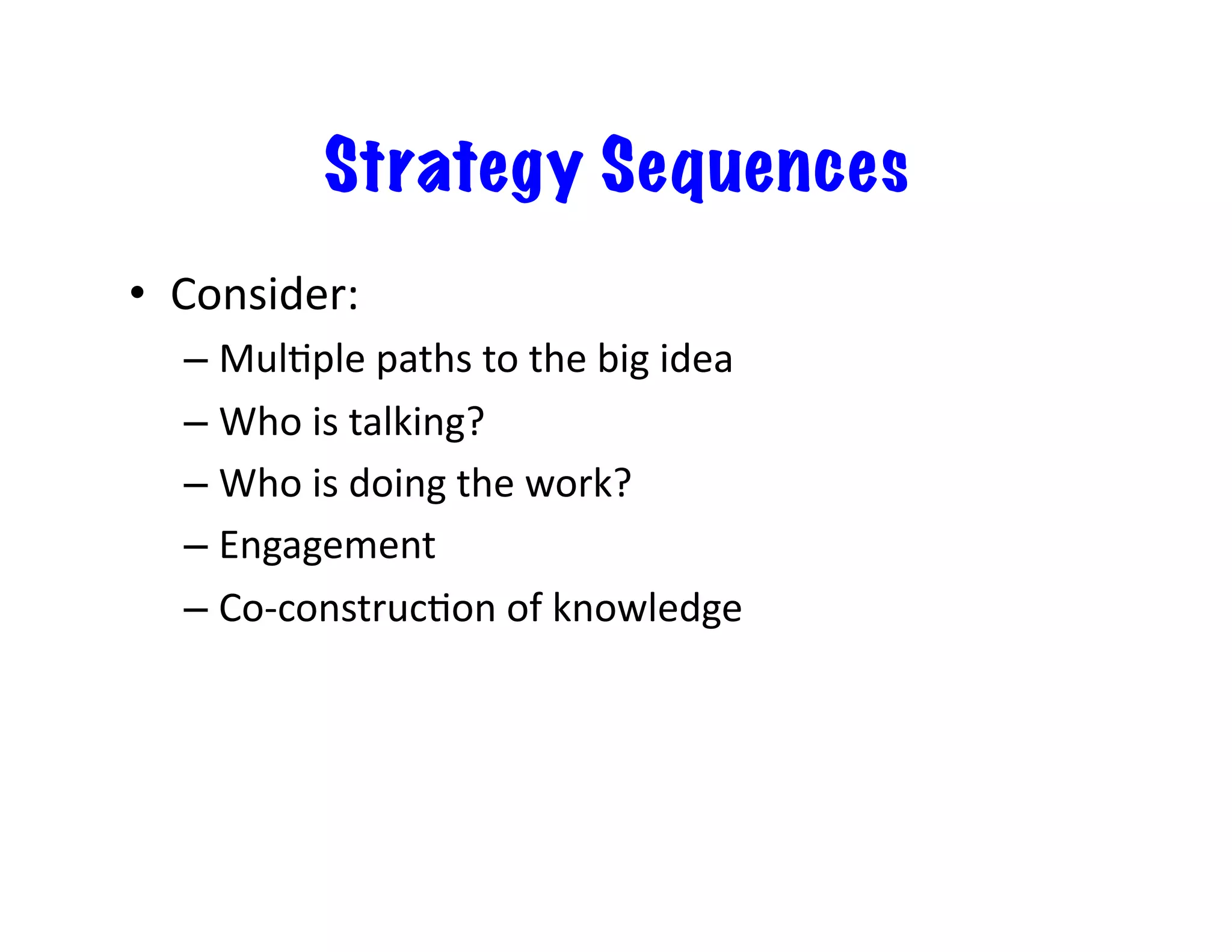 Strategy Sequences
•  Consider:	
  
– MulEple	
  paths	
  to	
  the	
  big	
  idea	
  
– Who	
  is	
  talking?	
  
– Who	
  is	
  doing	
  the	
  work?	
  
– Engagement	
  
– Co-­‐construcEon	
  of	
  knowledge	
  
 