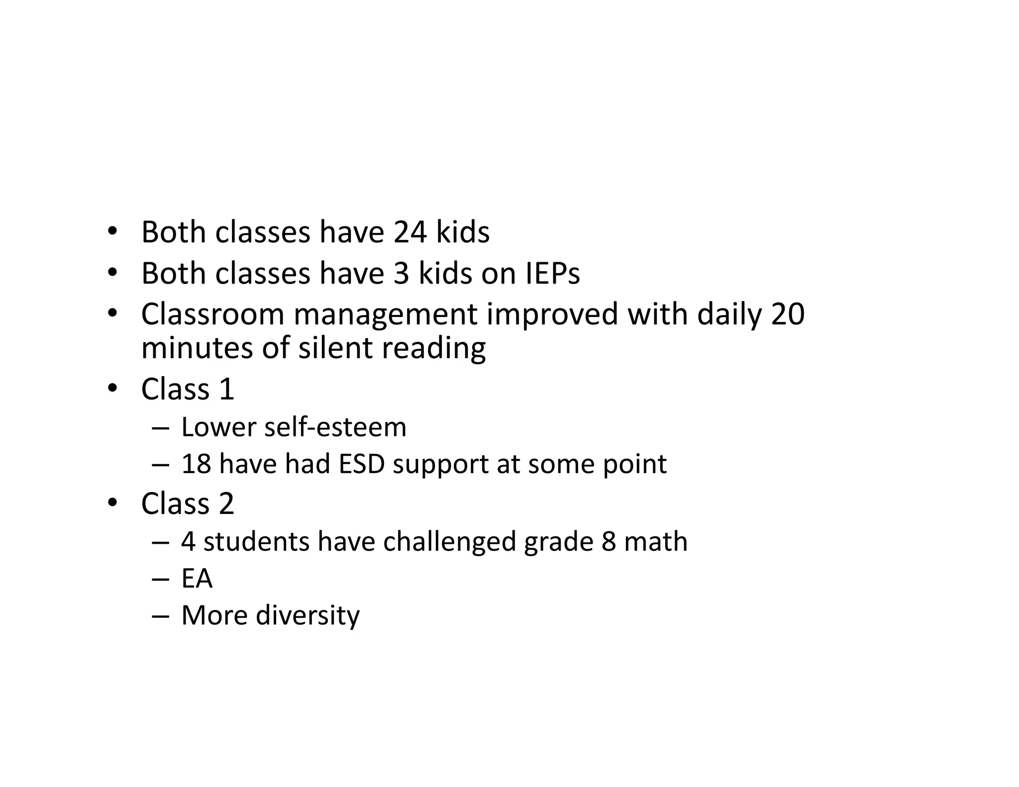 •  Both	
  classes	
  have	
  24	
  kids	
  
•  Both	
  classes	
  have	
  3	
  kids	
  on	
  IEPs	
  
•  Classroom	
  management	
  improved	
  with	
  daily	
  20	
  
minutes	
  of	
  silent	
  reading	
  
•  Class	
  1	
  
–  Lower	
  self-­‐esteem	
  
–  18	
  have	
  had	
  ESD	
  support	
  at	
  some	
  point	
  	
  
•  Class	
  2	
  
–  4	
  students	
  have	
  challenged	
  grade	
  8	
  math	
  
–  EA	
  
–  More	
  diversity	
  
 