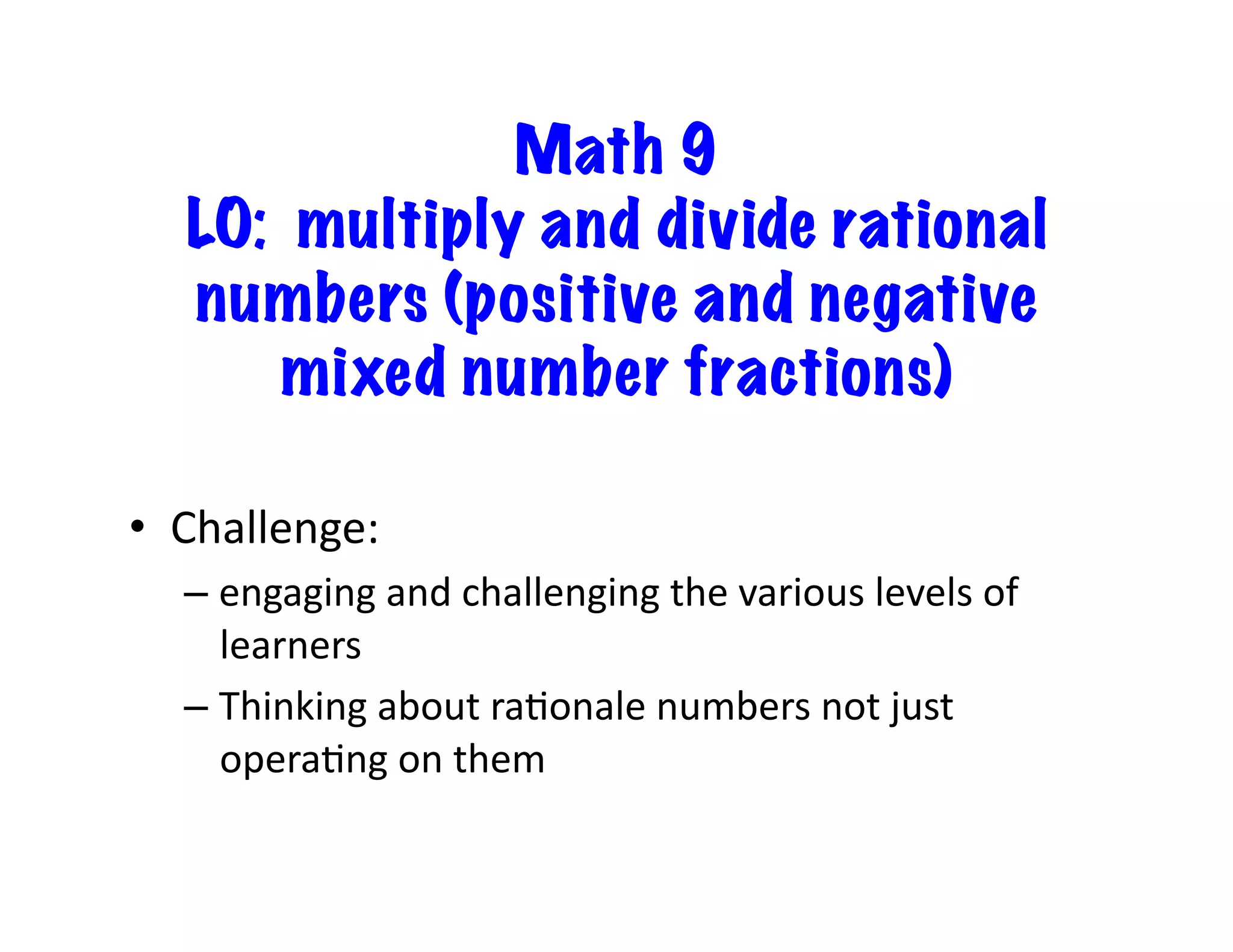 Math 9
LO: multiply and divide rational
numbers (positive and negative
mixed number fractions)
•  Challenge:	
  	
  	
  
– engaging	
  and	
  challenging	
  the	
  various	
  levels	
  of	
  
learners	
  
– Thinking	
  about	
  raEonale	
  numbers	
  not	
  just	
  
operaEng	
  on	
  them	
  
 