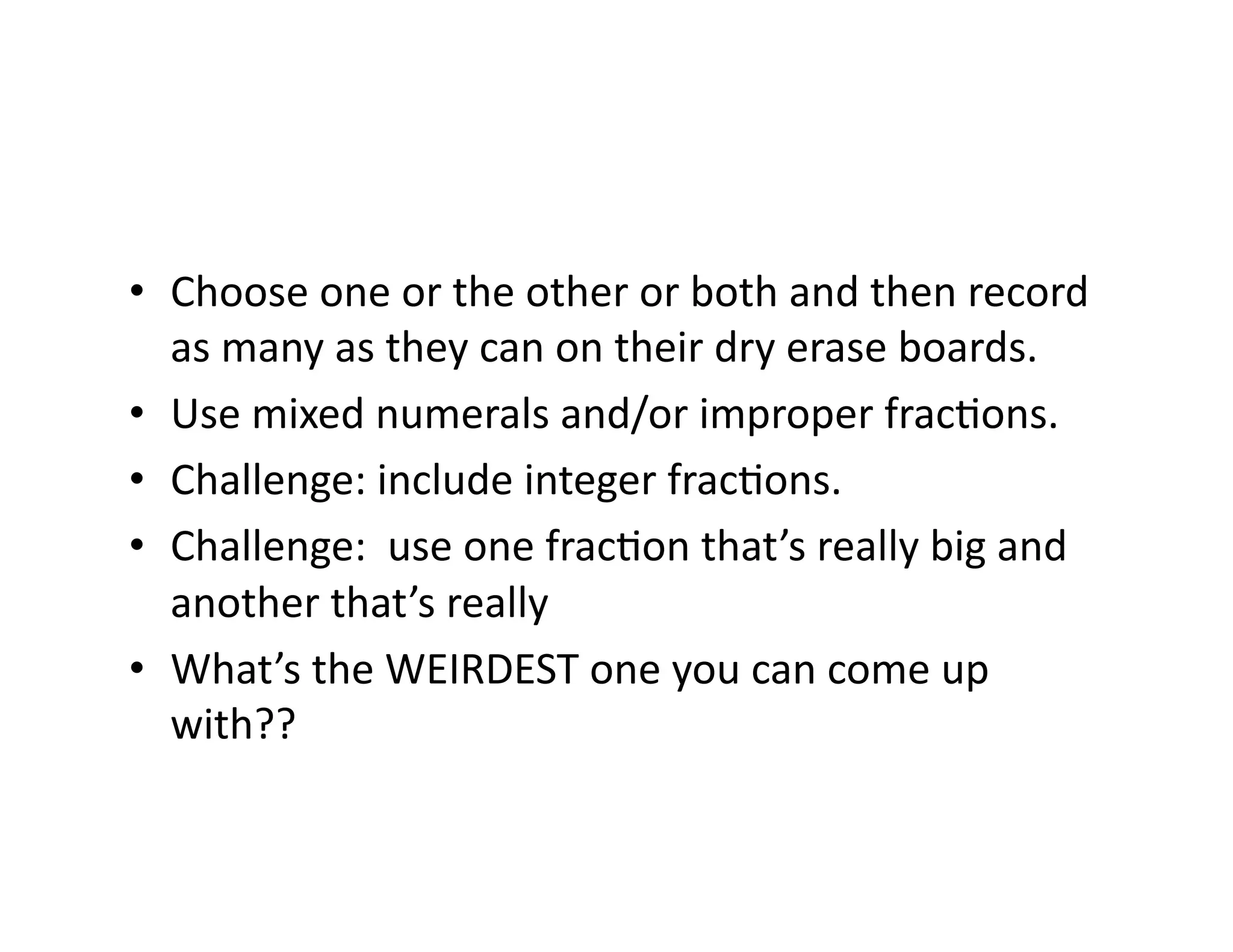 •  Choose	
  one	
  or	
  the	
  other	
  or	
  both	
  and	
  then	
  record	
  
as	
  many	
  as	
  they	
  can	
  on	
  their	
  dry	
  erase	
  boards.	
  
•  Use	
  mixed	
  numerals	
  and/or	
  improper	
  fracEons.	
  
•  Challenge:	
  include	
  integer	
  fracEons.	
  
•  Challenge:	
  	
  use	
  one	
  fracEon	
  that’s	
  really	
  big	
  and	
  
another	
  that’s	
  really	
  	
  
•  What’s	
  the	
  WEIRDEST	
  one	
  you	
  can	
  come	
  up	
  
with??	
  
 