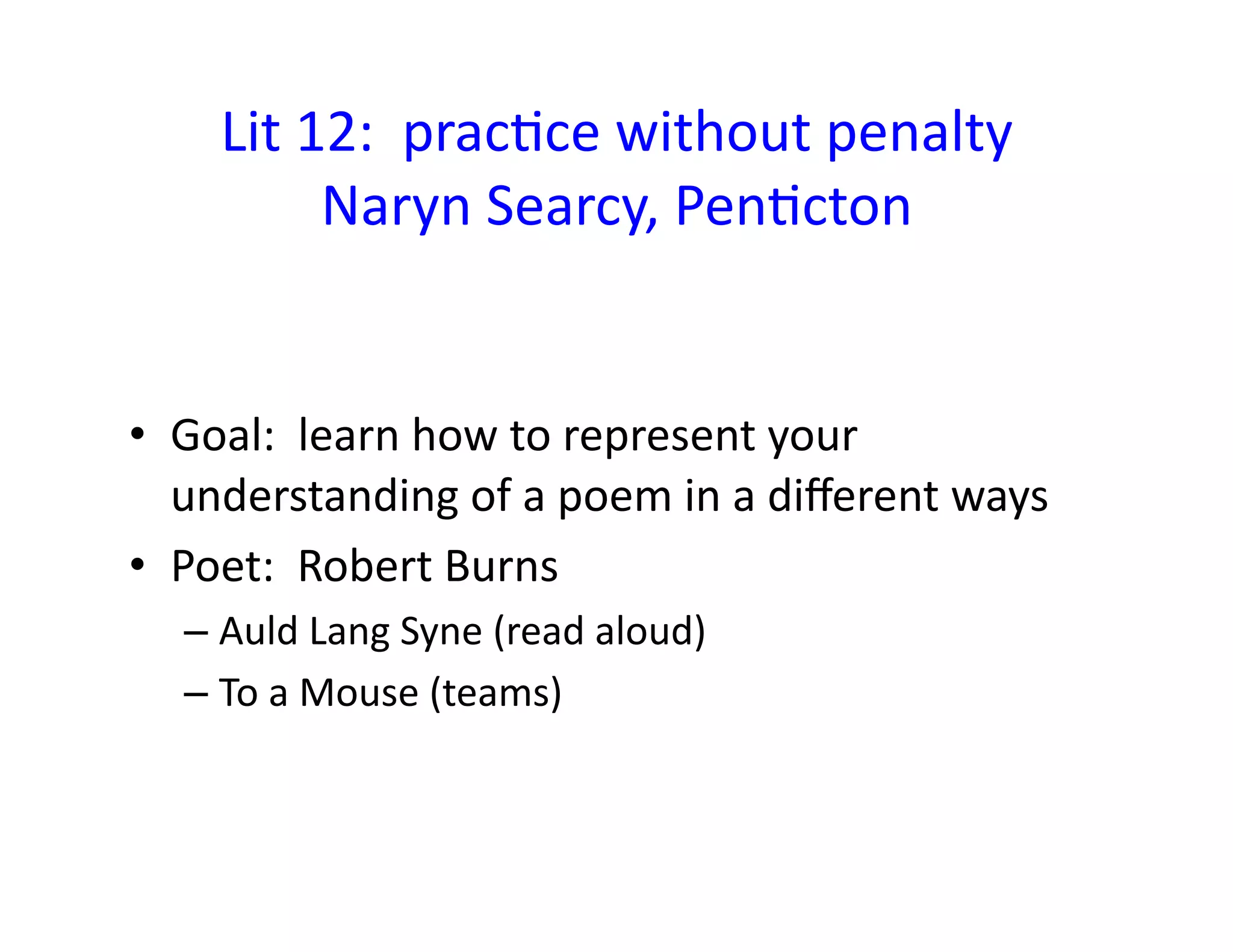 Lit	
  12:	
  	
  pracEce	
  without	
  penalty	
  
Naryn	
  Searcy,	
  PenEcton	
  
•  Goal:	
  	
  learn	
  how	
  to	
  represent	
  your	
  
understanding	
  of	
  a	
  poem	
  in	
  a	
  diﬀerent	
  ways	
  
•  Poet:	
  	
  Robert	
  Burns	
  	
  	
  
– Auld	
  Lang	
  Syne	
  (read	
  aloud)	
  
– To	
  a	
  Mouse	
  (teams)	
  
 