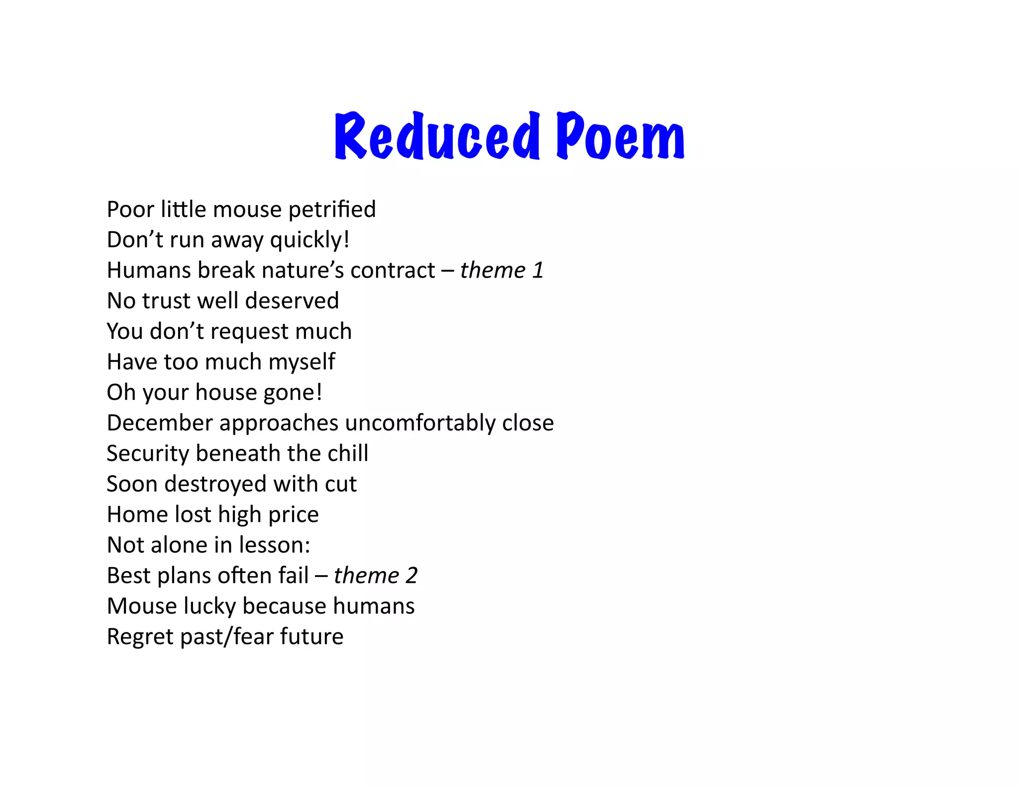 Reduced Poem
Poor	
  liile	
  mouse	
  petriﬁed	
  
Don’t	
  run	
  away	
  quickly!	
  
Humans	
  break	
  nature’s	
  contract	
  –	
  theme	
  1	
  
No	
  trust	
  well	
  deserved	
  
You	
  don’t	
  request	
  much	
  
Have	
  too	
  much	
  myself	
  
Oh	
  your	
  house	
  gone!	
  
December	
  approaches	
  uncomfortably	
  close	
  
Security	
  beneath	
  the	
  chill	
  
Soon	
  destroyed	
  with	
  cut	
  
Home	
  lost	
  high	
  price	
  
Not	
  alone	
  in	
  lesson:	
  
Best	
  plans	
  oOen	
  fail	
  –	
  theme	
  2	
  
Mouse	
  lucky	
  because	
  humans	
  
Regret	
  past/fear	
  future	
  
 