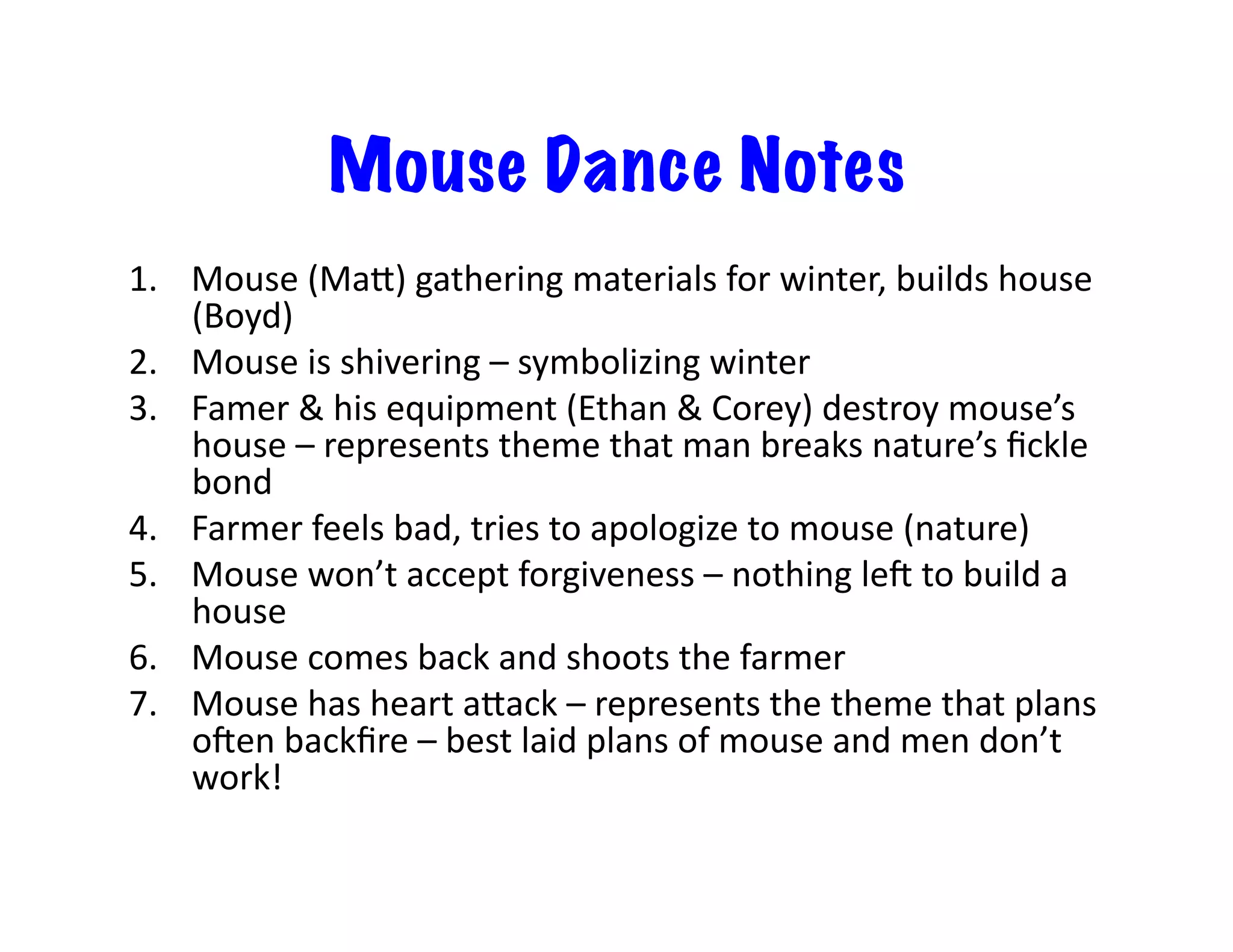 Mouse Dance Notes
1.  Mouse	
  (Mai)	
  gathering	
  materials	
  for	
  winter,	
  builds	
  house	
  
(Boyd)	
  
2.  Mouse	
  is	
  shivering	
  –	
  symbolizing	
  winter	
  
3.  Famer	
  &	
  his	
  equipment	
  (Ethan	
  &	
  Corey)	
  destroy	
  mouse’s	
  
house	
  –	
  represents	
  theme	
  that	
  man	
  breaks	
  nature’s	
  ﬁckle	
  
bond	
  
4.  Farmer	
  feels	
  bad,	
  tries	
  to	
  apologize	
  to	
  mouse	
  (nature)	
  
5.  Mouse	
  won’t	
  accept	
  forgiveness	
  –	
  nothing	
  leO	
  to	
  build	
  a	
  
house	
  
6.  Mouse	
  comes	
  back	
  and	
  shoots	
  the	
  farmer	
  
7.  Mouse	
  has	
  heart	
  aiack	
  –	
  represents	
  the	
  theme	
  that	
  plans	
  
oOen	
  backﬁre	
  –	
  best	
  laid	
  plans	
  of	
  mouse	
  and	
  men	
  don’t	
  
work!	
  
 