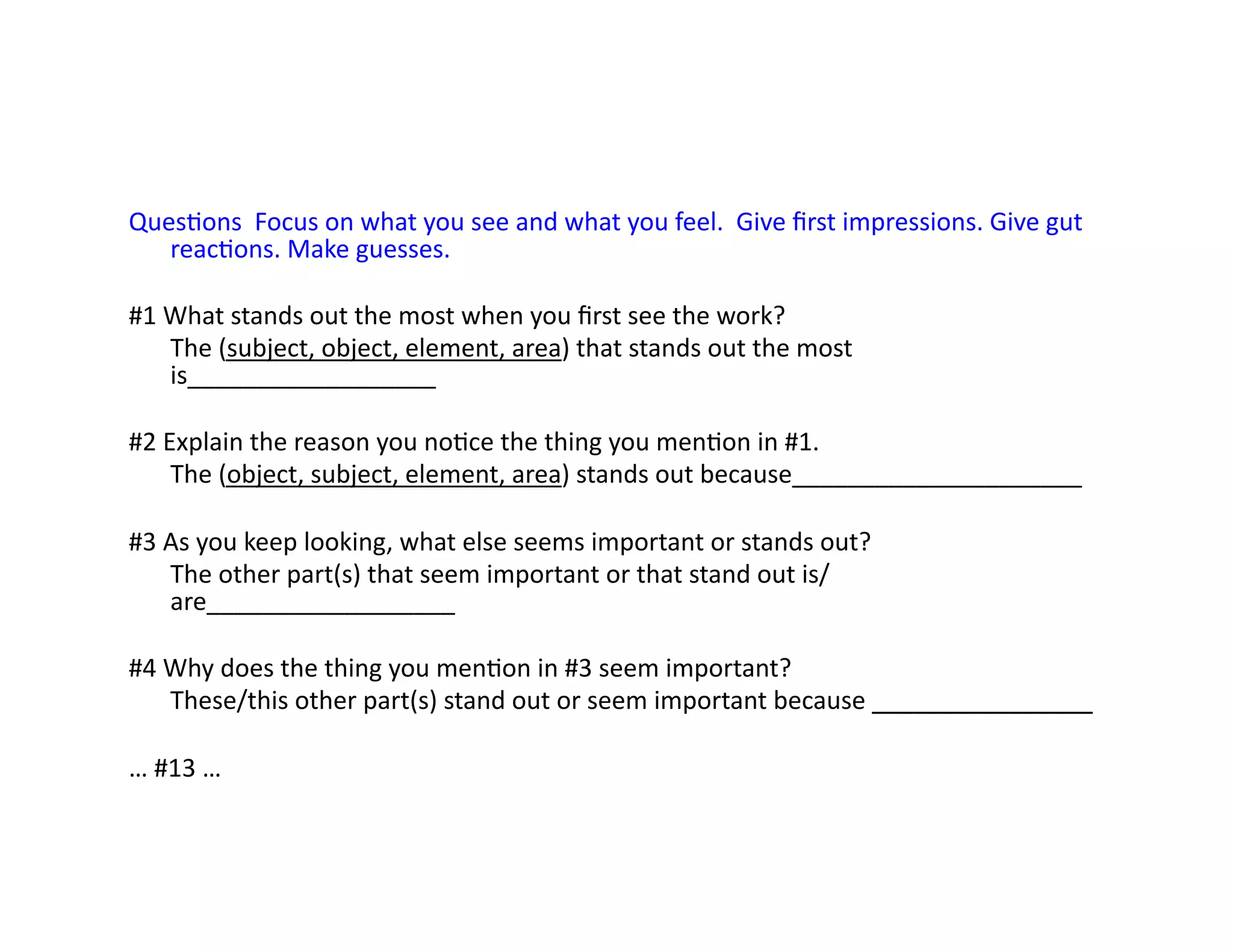 QuesEons	
  	
  Focus	
  on	
  what	
  you	
  see	
  and	
  what	
  you	
  feel.	
  	
  Give	
  ﬁrst	
  impressions.	
  Give	
  gut	
  
reacEons.	
  Make	
  guesses.	
  
#1	
  What	
  stands	
  out	
  the	
  most	
  when	
  you	
  ﬁrst	
  see	
  the	
  work?	
  
	
  The	
  (subject,	
  object,	
  element,	
  area)	
  that	
  stands	
  out	
  the	
  most	
  
is__________________	
  
#2	
  Explain	
  the	
  reason	
  you	
  noEce	
  the	
  thing	
  you	
  menEon	
  in	
  #1.	
  
	
  The	
  (object,	
  subject,	
  element,	
  area)	
  stands	
  out	
  because_____________________	
  
#3	
  As	
  you	
  keep	
  looking,	
  what	
  else	
  seems	
  important	
  or	
  stands	
  out?	
  
	
  The	
  other	
  part(s)	
  that	
  seem	
  important	
  or	
  that	
  stand	
  out	
  is/
are__________________	
  
#4	
  Why	
  does	
  the	
  thing	
  you	
  menEon	
  in	
  #3	
  seem	
  important?	
  
	
  These/this	
  other	
  part(s)	
  stand	
  out	
  or	
  seem	
  important	
  because	
  ________________	
  
…	
  #13	
  …	
  
 