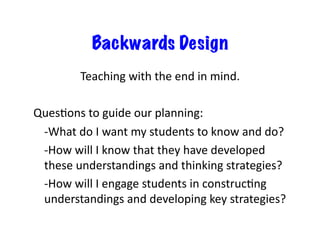 Backwards Design
Teaching	
  with	
  the	
  end	
  in	
  mind.	
  
QuesEons	
  to	
  guide	
  our	
  planning:	
  
	
  -­‐What	
  do	
  I	
  want	
  my	
  students	
  to	
  know	
  and	
  do?	
  
	
  -­‐How	
  will	
  I	
  know	
  that	
  they	
  have	
  developed	
  
these	
  understandings	
  and	
  thinking	
  strategies?	
  
	
  -­‐How	
  will	
  I	
  engage	
  students	
  in	
  construcEng	
  
understandings	
  and	
  developing	
  key	
  strategies?	
  
 