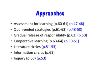 Approaches
•  Assessment	
  for	
  learning	
  (p.60-­‐61)	
  (p.47-­‐48)	
  
•  Open-­‐ended	
  strategies	
  (p.61-­‐63)	
  (p.48-­‐50)	
  
•  Gradual	
  release	
  of	
  responsibility	
  (p.63)	
  (p.50)	
  
•  CooperaEve	
  learning	
  (p.63-­‐64)	
  (p.50-­‐51)	
  
•  Literature	
  circles	
  (p.51-­‐53)	
  
•  InformaEon	
  circles	
  (p.65)	
  
•  Inquiry	
  (p.66)	
  (p.53)	
  
 