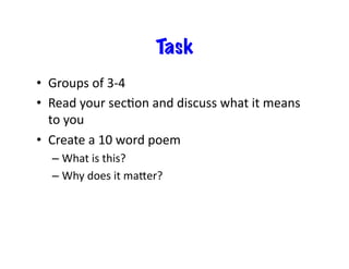 Task
•  Groups	
  of	
  3-­‐4	
  
•  Read	
  your	
  secEon	
  and	
  discuss	
  what	
  it	
  means	
  
to	
  you	
  
•  Create	
  a	
  10	
  word	
  poem	
  	
  
– What	
  is	
  this?	
  
– Why	
  does	
  it	
  maier?	
  
 