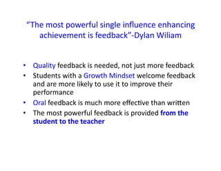 “The	
  most	
  powerful	
  single	
  inﬂuence	
  enhancing	
  
achievement	
  is	
  feedback”-­‐Dylan	
  Wiliam	
  
•  Quality	
  feedback	
  is	
  needed,	
  not	
  just	
  more	
  feedback	
  
•  Students	
  with	
  a	
  Growth	
  Mindset	
  welcome	
  feedback	
  
and	
  are	
  more	
  likely	
  to	
  use	
  it	
  to	
  improve	
  their	
  
performance	
  
•  Oral	
  feedback	
  is	
  much	
  more	
  eﬀecEve	
  than	
  wriien	
  
•  The	
  most	
  powerful	
  feedback	
  is	
  provided	
  from	
  the	
  
student	
  to	
  the	
  teacher	
  
 