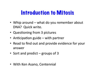 Introduction to Mitosis
•  Whip	
  around	
  –	
  what	
  do	
  you	
  remember	
  about	
  
DNA?	
  	
  Quick	
  write.	
  
•  QuesEoning	
  from	
  3	
  pictures	
  
•  AnEcipaEon	
  guide	
  –	
  with	
  partner	
  
•  Read	
  to	
  ﬁnd	
  out	
  and	
  provide	
  evidence	
  for	
  your	
  
answer	
  	
  
•  Sort	
  and	
  predict	
  –	
  groups	
  of	
  3	
  
•  With	
  Ken	
  Asano,	
  Centennial	
  
 