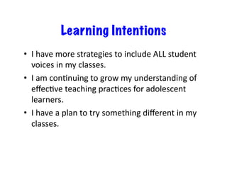 Learning Intentions
•  I	
  have	
  more	
  strategies	
  to	
  include	
  ALL	
  student	
  
voices	
  in	
  my	
  classes.	
  
•  I	
  am	
  conEnuing	
  to	
  grow	
  my	
  understanding	
  of	
  
eﬀecEve	
  teaching	
  pracEces	
  for	
  adolescent	
  
learners.	
  
•  I	
  have	
  a	
  plan	
  to	
  try	
  something	
  diﬀerent	
  in	
  my	
  
classes.	
  
 