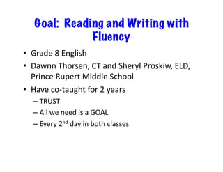 Goal: Reading and Writing with
Fluency
•  Grade	
  8	
  English	
  
•  Dawnn	
  Thorsen,	
  CT	
  and	
  Sheryl	
  Proskiw,	
  ELD,	
  
Prince	
  Rupert	
  Middle	
  School	
  
•  Have	
  co-­‐taught	
  for	
  2	
  years	
  
– TRUST	
  
– All	
  we	
  need	
  is	
  a	
  GOAL	
  
– Every	
  2nd	
  day	
  in	
  both	
  classes	
  
 